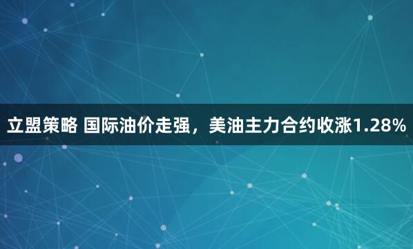 立盟策略 国际油价走强，美油主力合约收涨1.28%