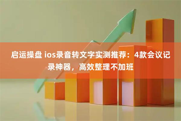 启运操盘 ios录音转文字实测推荐：4款会议记录神器，高效整理不加班