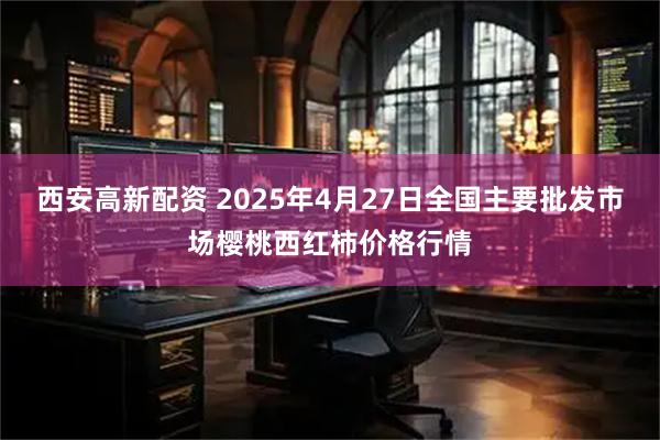 西安高新配资 2025年4月27日全国主要批发市场樱桃西红柿价格行情