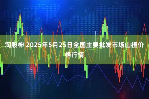 淘股神 2025年5月25日全国主要批发市场山楂价格行情