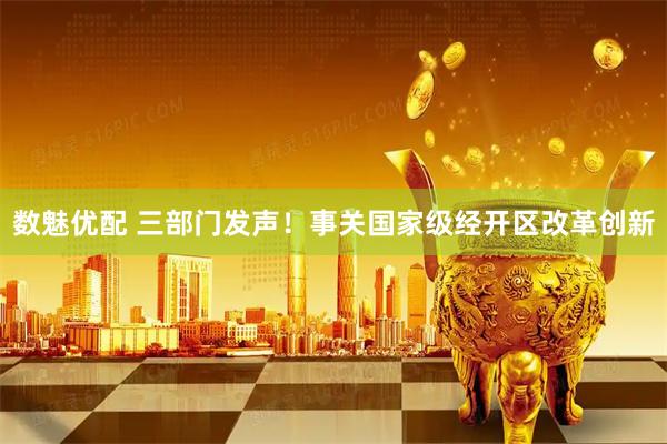 数魅优配 三部门发声！事关国家级经开区改革创新