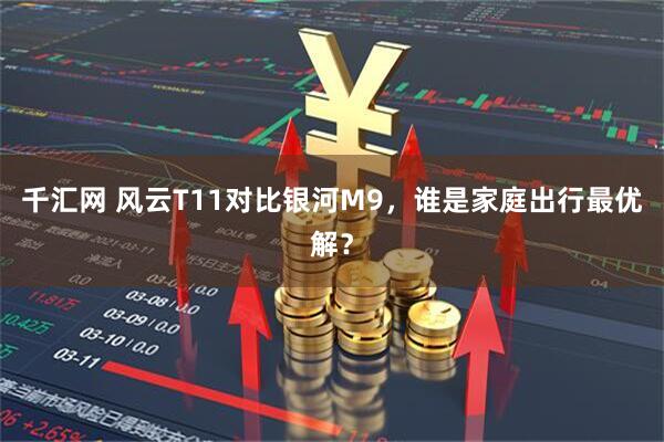 千汇网 风云T11对比银河M9，谁是家庭出行最优解？