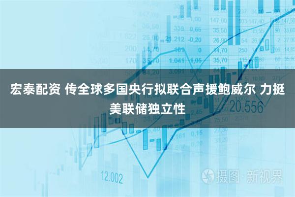 宏泰配资 传全球多国央行拟联合声援鲍威尔 力挺美联储独立性