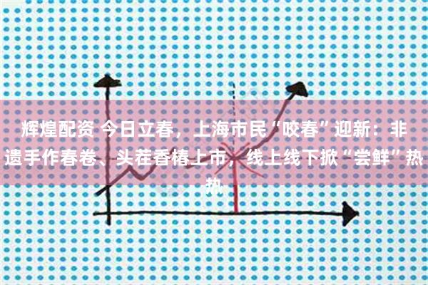 辉煌配资 今日立春，上海市民“咬春”迎新：非遗手作春卷、头茬香椿上市，线上线下掀“尝鲜”热