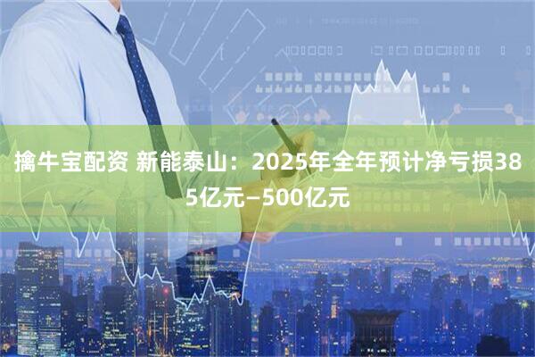 擒牛宝配资 新能泰山：2025年全年预计净亏损385亿元—500亿元
