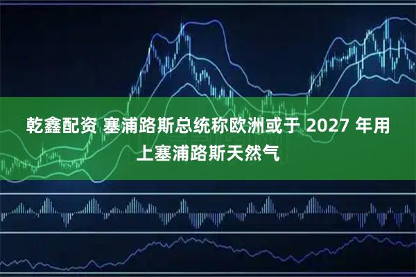 乾鑫配资 塞浦路斯总统称欧洲或于 2027 年用上塞浦路斯天然气