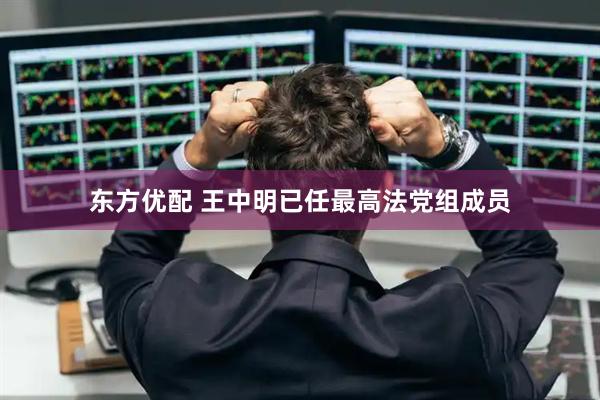 东方优配 王中明已任最高法党组成员