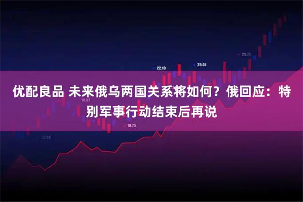 优配良品 未来俄乌两国关系将如何？俄回应：特别军事行动结束后再说
