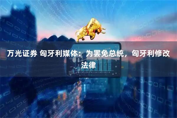 万光证券 匈牙利媒体：为罢免总统，匈牙利修改法律